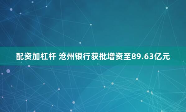 配资加杠杆 沧州银行获批增资至89.63亿元