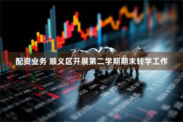 配资业务 顺义区开展第二学期期末转学工作
