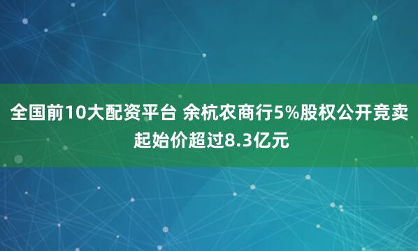 全国前10大配资平台 余杭农商行5%股权公开竞卖 起始价超过8.3亿元