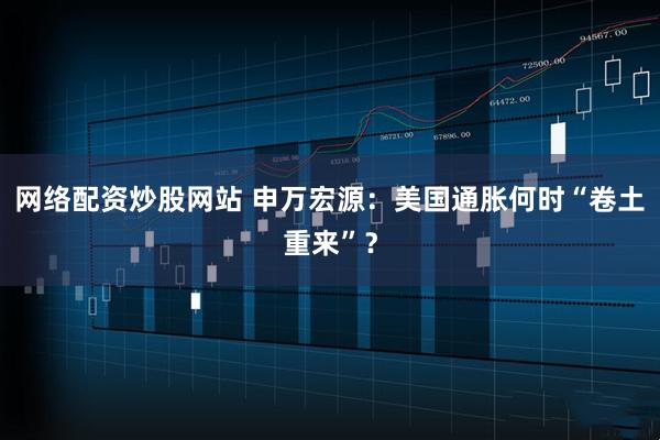网络配资炒股网站 申万宏源：美国通胀何时“卷土重来”？