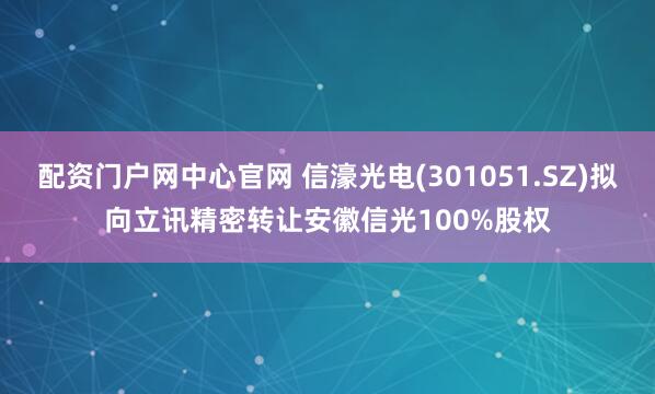 配资门户网中心官网 信濠光电(301051.SZ)拟向立讯精密转让安徽信光100%股权