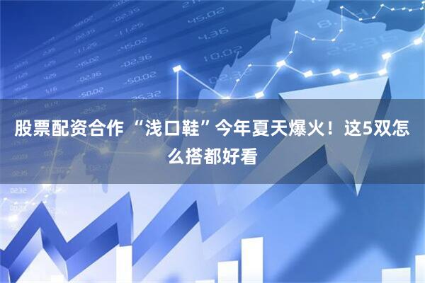 股票配资合作 “浅口鞋”今年夏天爆火！这5双怎么搭都好看