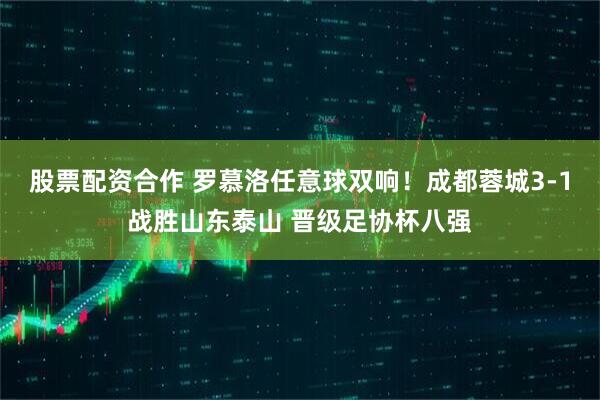 股票配资合作 罗慕洛任意球双响！成都蓉城3-1战胜山东泰山 晋级足协杯八强