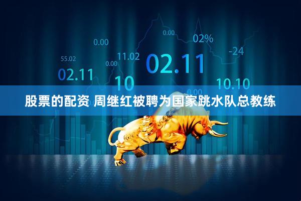 股票的配资 周继红被聘为国家跳水队总教练