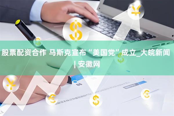 股票配资合作 马斯克宣布“美国党”成立_大皖新闻 | 安徽网