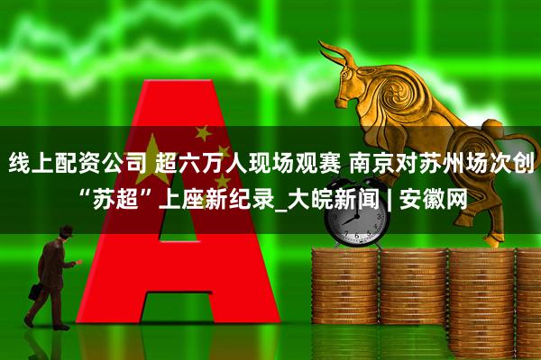 线上配资公司 超六万人现场观赛 南京对苏州场次创“苏超”上座新纪录_大皖新闻 | 安徽网