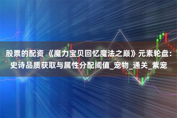 股票的配资 《魔力宝贝回忆魔法之巅》元素轮盘：史诗品质获取与属性分配阈值_宠物_通关_紫宠