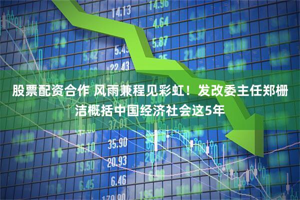 股票配资合作 风雨兼程见彩虹！发改委主任郑栅洁概括中国经济社会这5年