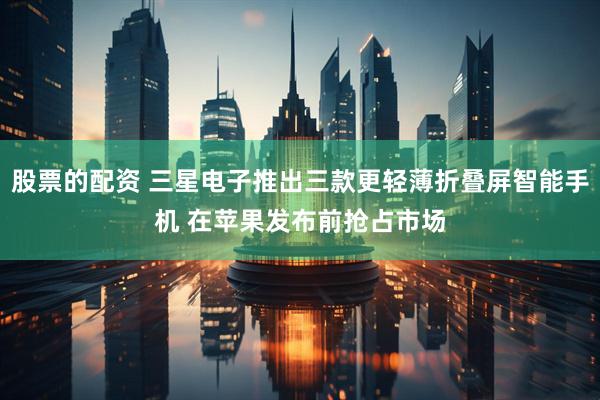 股票的配资 三星电子推出三款更轻薄折叠屏智能手机 在苹果发布前抢占市场