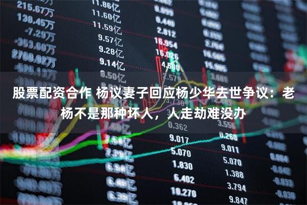 股票配资合作 杨议妻子回应杨少华去世争议：老杨不是那种坏人，人走劫难没办