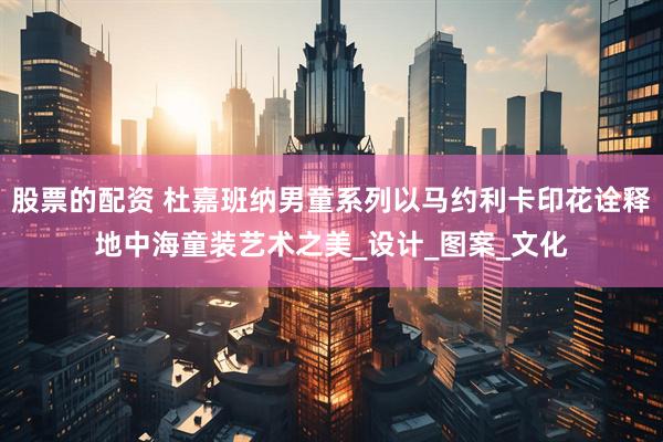 股票的配资 杜嘉班纳男童系列以马约利卡印花诠释地中海童装艺术之美_设计_图案_文化