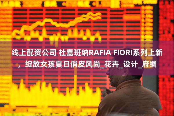 线上配资公司 杜嘉班纳RAFIA FIORI系列上新，绽放女孩夏日俏皮风尚_花卉_设计_府绸