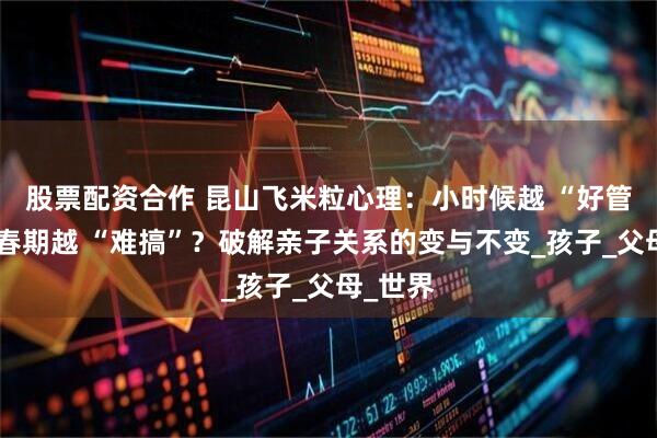 股票配资合作 昆山飞米粒心理：小时候越 “好管”，青春期越 “难搞”？破解亲子关系的变与不变_孩子_父母_世界