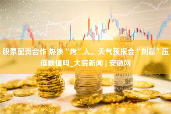 股票配资合作 热浪“烤”人，天气预报会“刻意”压低数值吗_大皖新闻 | 安徽网
