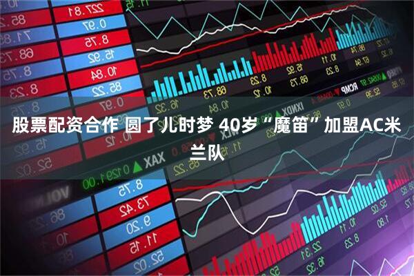 股票配资合作 圆了儿时梦 40岁“魔笛”加盟AC米兰队