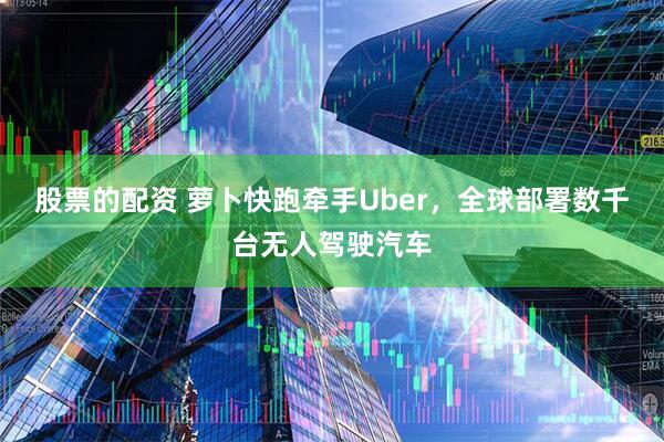 股票的配资 萝卜快跑牵手Uber，全球部署数千台无人驾驶汽车