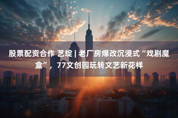 股票配资合作 艺绽 | 老厂房爆改沉浸式“戏剧魔盒”，77文创园玩转文艺新花样