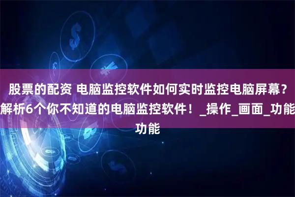 股票的配资 电脑监控软件如何实时监控电脑屏幕？解析6个你不知道的电脑监控软件！_操作_画面_功能