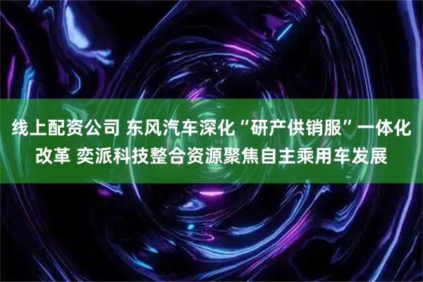 线上配资公司 东风汽车深化“研产供销服”一体化改革 奕派科技整合资源聚焦自主乘用车发展