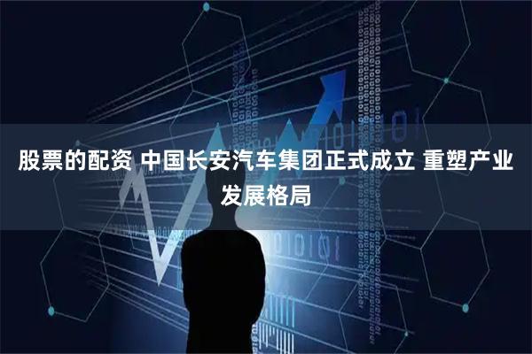股票的配资 中国长安汽车集团正式成立 重塑产业发展格局