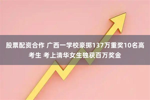 股票配资合作 广西一学校豪掷137万重奖10名高考生 考上清华女生独获百万奖金