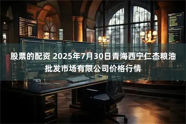 股票的配资 2025年7月30日青海西宁仁杰粮油批发市场有限公司价格行情