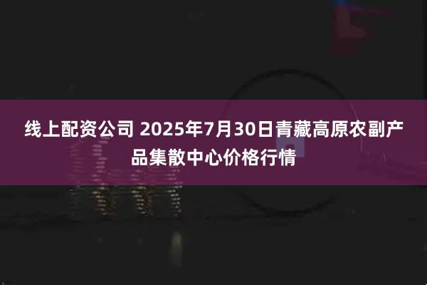 线上配资公司 2025年7月30日青藏高原农副产品集散中心价格行情