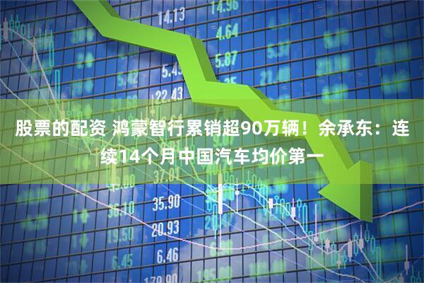股票的配资 鸿蒙智行累销超90万辆！余承东：连续14个月中国汽车均价第一