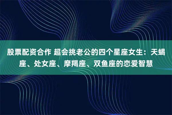 股票配资合作 超会挑老公的四个星座女生：天蝎座、处女座、摩羯座、双鱼座的恋爱智慧