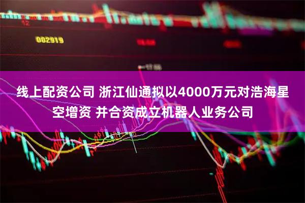 线上配资公司 浙江仙通拟以4000万元对浩海星空增资 并合资成立机器人业务公司