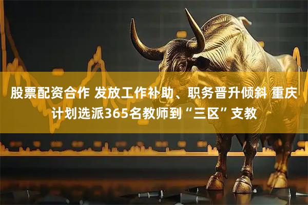 股票配资合作 发放工作补助、职务晋升倾斜 重庆计划选派365名教师到“三区”支教