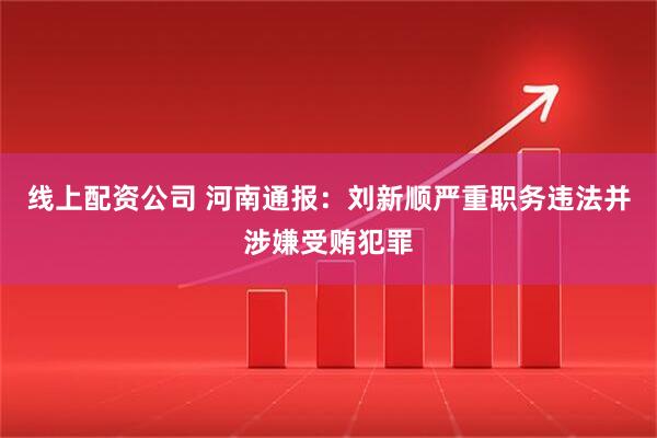 线上配资公司 河南通报:刘新顺严重职务违法并涉嫌受贿犯罪