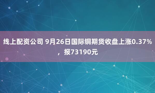 线上配资公司 9月26日国际铜期货收盘上涨0.37%,报73190元