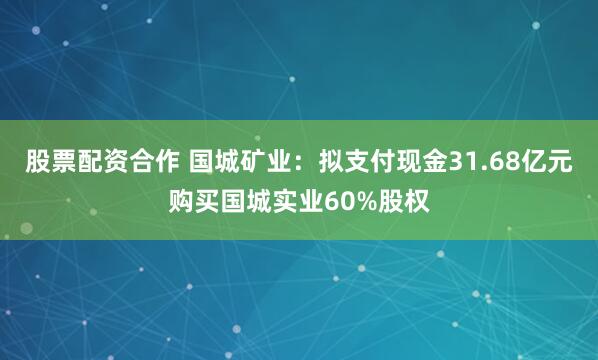 股票配资合作 国城矿业：拟支付现金31.68亿元购买国城实业60%股权