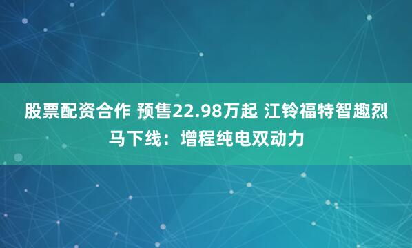 股票配资合作 预售22.98万起 江铃福特智趣烈马下线:增程纯电双动力