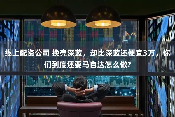 线上配资公司 换壳深蓝,却比深蓝还便宜3万,你们到底还要马自达怎么做?