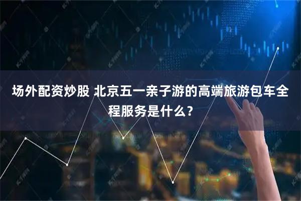场外配资炒股 北京五一亲子游的高端旅游包车全程服务是什么？