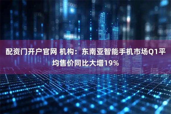 配资门开户官网 机构：东南亚智能手机市场Q1平均售价同比大增19%