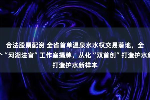 合法股票配资 全省首单温泉水水权交易落地,全市首个“河湖法官”工作室揭牌,从化“双首创”打造护水新样本